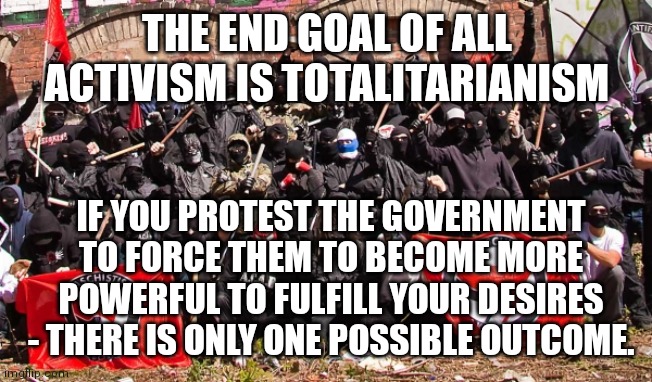 Antifa | THE END GOAL OF ALL ACTIVISM IS TOTALITARIANISM; IF YOU PROTEST THE GOVERNMENT TO FORCE THEM TO BECOME MORE POWERFUL TO FULFILL YOUR DESIRES - THERE IS ONLY ONE POSSIBLE OUTCOME. | image tagged in antifa | made w/ Imgflip meme maker