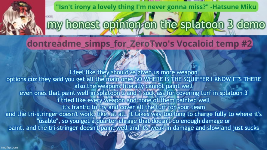 honestly the demo kinda sucked but i want back in | my honest opinion on the splatoon 3 demo; I feel like they should've given us more weapon options cuz they said you get all the main ones SO WHERE IS THE SQUIFFER I KNOW IT'S THERE
also the weapons literally cannot paint well
even ones that paint well in splatoon 2 and 1 suck ass for covering turf in splatoon 3
i tried like every weapon and none of them painted well
it's frantic to try and cover all the turf for your team
and the tri-stringer doesn't work, like, at all. it takes way too long to charge fully to where it's "usable", so you get a quarter-chrage that doesn't do enough damage or paint. and the tri-stringer doesn't paint well and it's weak in damage and slow and just sucks | image tagged in drm's vocaloid temp 2 | made w/ Imgflip meme maker