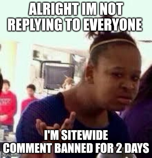 Bruh | ALRIGHT IM NOT REPLYING TO EVERYONE; I'M SITEWIDE COMMENT BANNED FOR 2 DAYS | image tagged in bruh | made w/ Imgflip meme maker