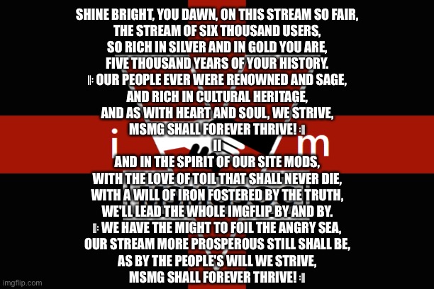 (It’s the North Korean anthem with some words switched) | SHINE BRIGHT, YOU DAWN, ON THIS STREAM SO FAIR,
THE STREAM OF SIX THOUSAND USERS,
SO RICH IN SILVER AND IN GOLD YOU ARE,
FIVE THOUSAND YEARS OF YOUR HISTORY.
𝄆 OUR PEOPLE EVER WERE RENOWNED AND SAGE,
AND RICH IN CULTURAL HERITAGE,
AND AS WITH HEART AND SOUL, WE STRIVE,
MSMG SHALL FOREVER THRIVE! 𝄇

II
AND IN THE SPIRIT OF OUR SITE MODS,
WITH THE LOVE OF TOIL THAT SHALL NEVER DIE,
WITH A WILL OF IRON FOSTERED BY THE TRUTH,
WE'LL LEAD THE WHOLE IMGFLIP BY AND BY.
𝄆 WE HAVE THE MIGHT TO FOIL THE ANGRY SEA,
OUR STREAM MORE PROSPEROUS STILL SHALL BE,
AS BY THE PEOPLE'S WILL WE STRIVE,
MSMG SHALL FOREVER THRIVE! 𝄇 | image tagged in msmgsoc flag | made w/ Imgflip meme maker
