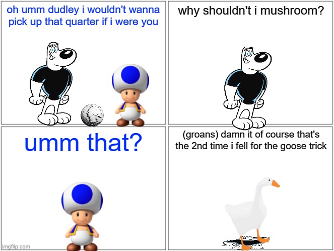 duck i mean goose 2 | oh umm dudley i wouldn't wanna pick up that quarter if i were you; why shouldn't i mushroom? umm that? (groans) damn it of course that's the 2nd time i fell for the goose trick | image tagged in memes,blank comic panel 2x2,comedy,toad,goose | made w/ Imgflip meme maker