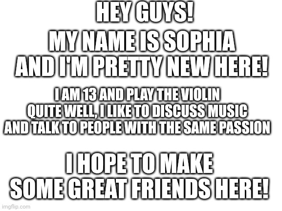 Hi, I'm new! | HEY GUYS! MY NAME IS SOPHIA AND I'M PRETTY NEW HERE! I AM 13 AND PLAY THE VIOLIN QUITE WELL, I LIKE TO DISCUSS MUSIC AND TALK TO PEOPLE WITH THE SAME PASSION; I HOPE TO MAKE SOME GREAT FRIENDS HERE! | image tagged in blank white template | made w/ Imgflip meme maker