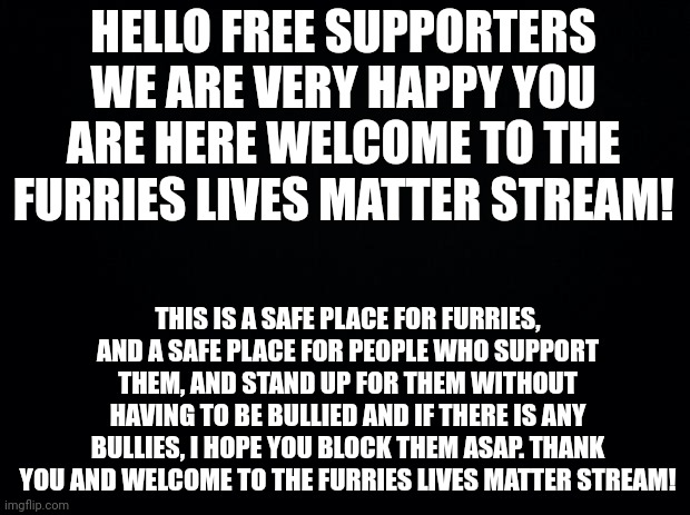 Welcome | HELLO FREE SUPPORTERS WE ARE VERY HAPPY YOU ARE HERE WELCOME TO THE FURRIES LIVES MATTER STREAM! THIS IS A SAFE PLACE FOR FURRIES, AND A SAFE PLACE FOR PEOPLE WHO SUPPORT THEM, AND STAND UP FOR THEM WITHOUT HAVING TO BE BULLIED AND IF THERE IS ANY BULLIES, I HOPE YOU BLOCK THEM ASAP. THANK YOU AND WELCOME TO THE FURRIES LIVES MATTER STREAM! | image tagged in black background,furries lives matter,welcome | made w/ Imgflip meme maker