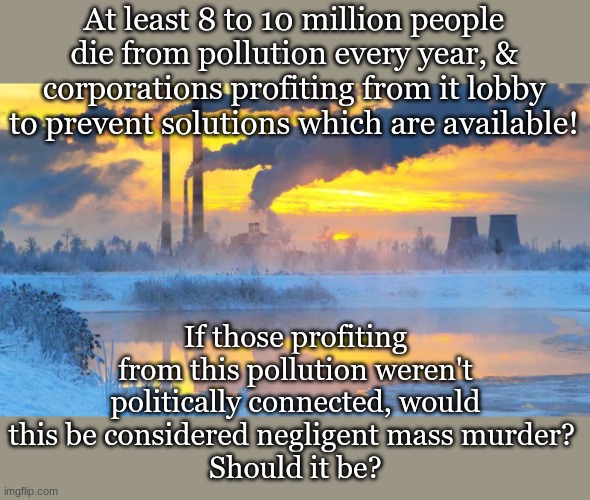 At least 8 to 10 million people die from pollution every year, & corporations profiting from it lobby to prevent solutions which are available! If those profiting from this pollution weren't politically connected, would this be considered negligent mass murder? 
Should it be? | made w/ Imgflip meme maker