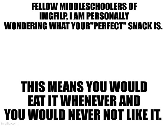 ??? | FELLOW MIDDLESCHOOLERS OF IMGFILP, I AM PERSONALLY WONDERING WHAT YOUR"PERFECT" SNACK IS. THIS MEANS YOU WOULD EAT IT WHENEVER AND YOU WOULD NEVER NOT LIKE IT. | image tagged in blank white template | made w/ Imgflip meme maker