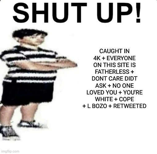 SHUT UP! My dad works for | CAUGHT IN 4K + EVERYONE ON THIS SITE IS FATHERLESS + DONT CARE DIDT ASK + NO ONE LOVED YOU + YOU'RE WHITE + COPE + L BOZO + RETWEETED | image tagged in shut up my dad works for | made w/ Imgflip meme maker