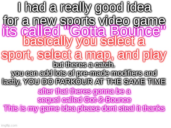 Blank White Template | I had a really good idea for a new sports video game; its called "Gotta Bounce"; basically you select a sport, select a map, and play; but theres a catch.
you can add lots of pre-made modifiers and lastly, YOU DO PARKOUR AT THE SAME TIME; after that theres gonna be a sequel called Got-2-Bounce
This is my game idea please dont steal it thanks | image tagged in blank white template | made w/ Imgflip meme maker