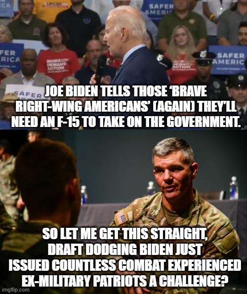 Why yes . . . yes . . . that is exactly what Mumbles the Leftist clown just did. | JOE BIDEN TELLS THOSE ‘BRAVE RIGHT-WING AMERICANS’ (AGAIN) THEY’LL NEED AN F-15 TO TAKE ON THE GOVERNMENT. SO LET ME GET THIS STRAIGHT, DRAFT DODGING BIDEN JUST ISSUED COUNTLESS COMBAT EXPERIENCED EX-MILITARY PATRIOTS A CHALLENGE? | image tagged in mumbles | made w/ Imgflip meme maker