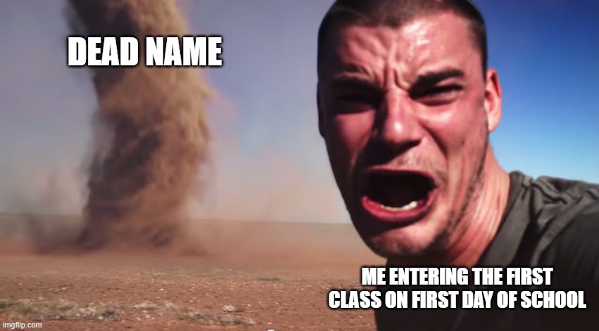 Here it comes | DEAD NAME; ME ENTERING THE FIRST CLASS ON FIRST DAY OF SCHOOL | image tagged in here it comes | made w/ Imgflip meme maker