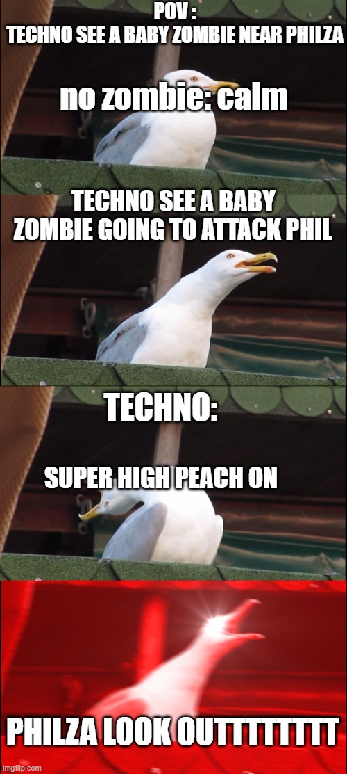 Inhaling Seagull Meme | POV :
TECHNO SEE A BABY ZOMBIE NEAR PHILZA; no zombie: calm; TECHNO SEE A BABY ZOMBIE GOING TO ATTACK PHIL; TECHNO:; SUPER HIGH PEACH ON; PHILZA LOOK OUTTTTTTTT | image tagged in memes,inhaling seagull | made w/ Imgflip meme maker