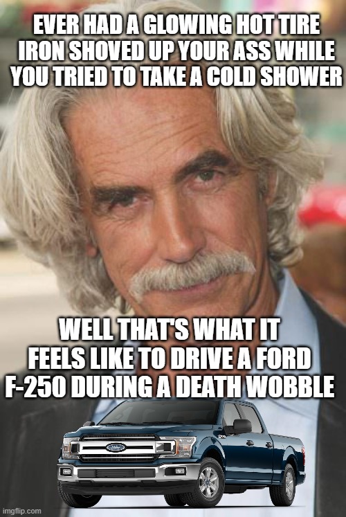 death wobble | EVER HAD A GLOWING HOT TIRE IRON SHOVED UP YOUR ASS WHILE YOU TRIED TO TAKE A COLD SHOWER; WELL THAT'S WHAT IT FEELS LIKE TO DRIVE A FORD F-250 DURING A DEATH WOBBLE | image tagged in sam elliott,ford,death wobble,what it feels like to drive a ford,funny | made w/ Imgflip meme maker