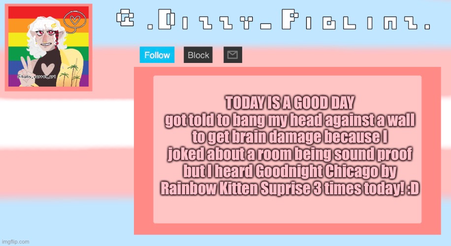 School sure is fun :,D | TODAY IS A GOOD DAY
got told to bang my head against a wall to get brain damage because I joked about a room being sound proof but I heard Goodnight Chicago by Rainbow Kitten Suprise 3 times today! :D | image tagged in dizzy s template | made w/ Imgflip meme maker