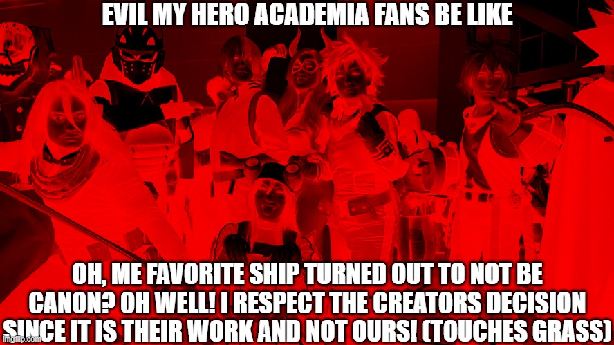 evil mha fans | EVIL MY HERO ACADEMIA FANS BE LIKE; OH, ME FAVORITE SHIP TURNED OUT TO NOT BE CANON? OH WELL! I RESPECT THE CREATORS DECISION SINCE IT IS THEIR WORK AND NOT OURS! (TOUCHES GRASS) | image tagged in evil,evil x be like,evil be like,my hero academia,boku no hero academia,bnha | made w/ Imgflip meme maker
