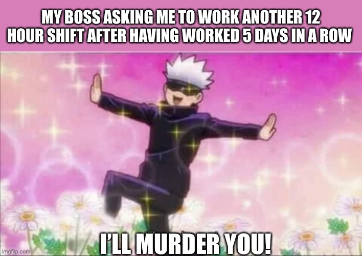 Jujutsu Kaisen Satoru Gojo I'll murder you! | MY BOSS ASKING ME TO WORK ANOTHER 12 HOUR SHIFT AFTER HAVING WORKED 5 DAYS IN A ROW; I’LL MURDER YOU! | image tagged in jujutsu kaisen satoru gojo i'll murder you,memes,funny,funny memes | made w/ Imgflip meme maker