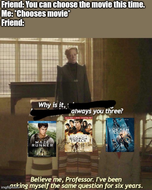 True to every fan. | Friend: You can choose the movie this time.
Me: *Chooses movie*
Friend: | image tagged in why is it always you three,maze runner,harry potter | made w/ Imgflip meme maker