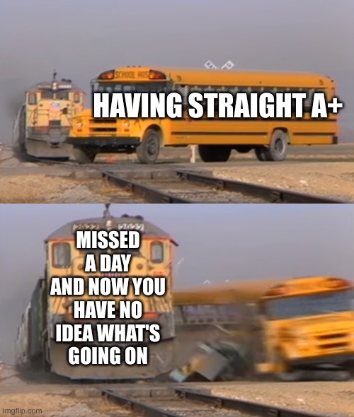 Well sh- | HAVING STRAIGHT A+; MISSED A DAY AND NOW YOU HAVE NO IDEA WHAT'S GOING ON | image tagged in a train hitting a school bus,school | made w/ Imgflip meme maker