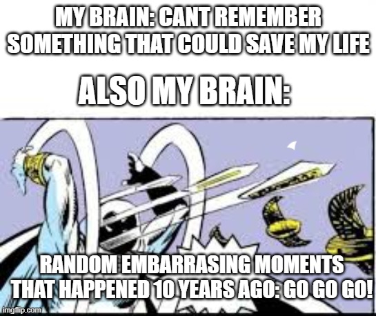 bro... | MY BRAIN: CANT REMEMBER SOMETHING THAT COULD SAVE MY LIFE; ALSO MY BRAIN:; RANDOM EMBARRASING MOMENTS THAT HAPPENED 10 YEARS AGO: GO GO GO! | image tagged in random bullshit go | made w/ Imgflip meme maker