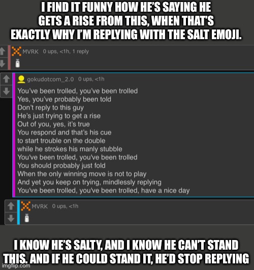 Or something. I dunno. He’s a troll account and shouldn’t be taken seriously. Pretty much an npc tbh | I FIND IT FUNNY HOW HE’S SAYING HE GETS A RISE FROM THIS, WHEN THAT’S EXACTLY WHY I’M REPLYING WITH THE SALT EMOJI. I KNOW HE’S SALTY, AND I KNOW HE CAN’T STAND THIS. AND IF HE COULD STAND IT, HE’D STOP REPLYING | made w/ Imgflip meme maker