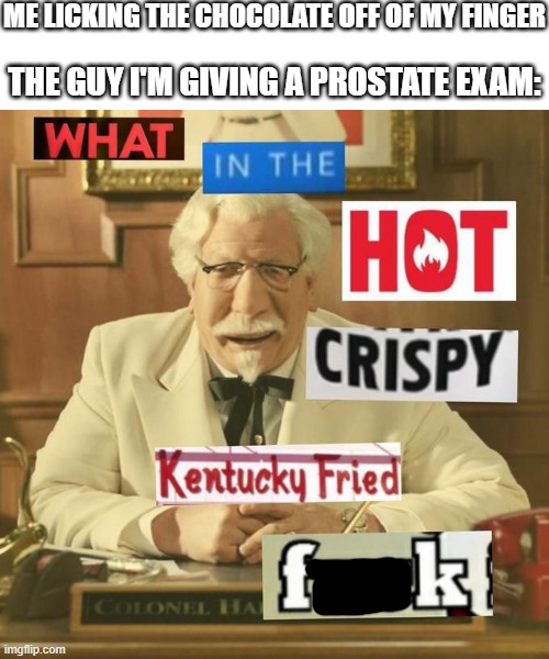What in the hot crispy kentucky fried frick | ME LICKING THE CHOCOLATE OFF OF MY FINGER; THE GUY I'M GIVING A PROSTATE EXAM: | image tagged in what in the hot crispy kentucky fried frick,prostate exam | made w/ Imgflip meme maker