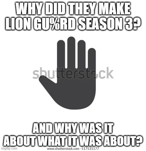 Hand | WHY DID THEY MAKE LION GU%RD SEASON 3? AND WHY WAS IT ABOUT WHAT IT WAS ABOUT? | image tagged in hand | made w/ Imgflip meme maker