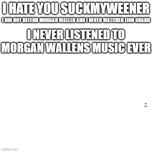 SUCKMYWEENER DUM!!!!! | I HATE YOU SUCKMYWEENER; I DID NOT DEFEND MORGAN WALLEN AND I NEVER WATCHED LION GUARD; I NEVER LISTENED TO MORGAN WALLENS MUSIC EVER; also, kys | image tagged in memes,blank transparent square | made w/ Imgflip meme maker