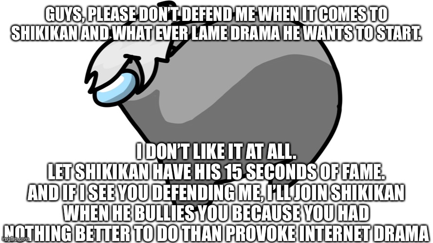 Please and ? | GUYS, PLEASE DON’T DEFEND ME WHEN IT COMES TO SHIKIKAN AND WHAT EVER LAME DRAMA HE WANTS TO START. I DON’T LIKE IT AT ALL.
LET SHIKIKAN HAVE HIS 15 SECONDS OF FAME.
AND IF I SEE YOU DEFENDING ME, I’LL JOIN SHIKIKAN WHEN HE BULLIES YOU BECAUSE YOU HAD NOTHING BETTER TO DO THAN PROVOKE INTERNET DRAMA | made w/ Imgflip meme maker