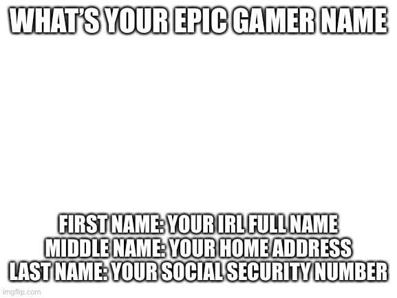 Blank White Template | WHAT’S YOUR EPIC GAMER NAME; FIRST NAME: YOUR IRL FULL NAME
MIDDLE NAME: YOUR HOME ADDRESS
LAST NAME: YOUR SOCIAL SECURITY NUMBER | image tagged in blank white template | made w/ Imgflip meme maker