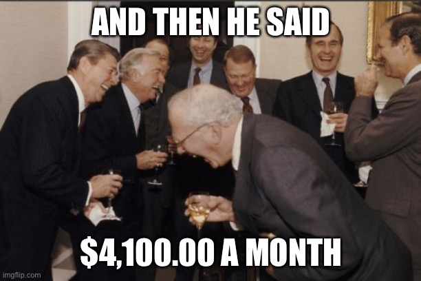 Laughing Men In Suits | AND THEN HE SAID; $4,100.00 A MONTH | image tagged in memes,laughing men in suits | made w/ Imgflip meme maker