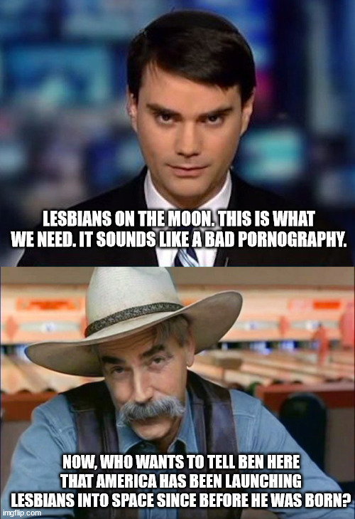 Well? Who's gonna tell him? | LESBIANS ON THE MOON. THIS IS WHAT WE NEED. IT SOUNDS LIKE A BAD PORNOGRAPHY. NOW, WHO WANTS TO TELL BEN HERE THAT AMERICA HAS BEEN LAUNCHING LESBIANS INTO SPACE SINCE BEFORE HE WAS BORN? | image tagged in ben shapiro,sam elliott special kind of stupid | made w/ Imgflip meme maker