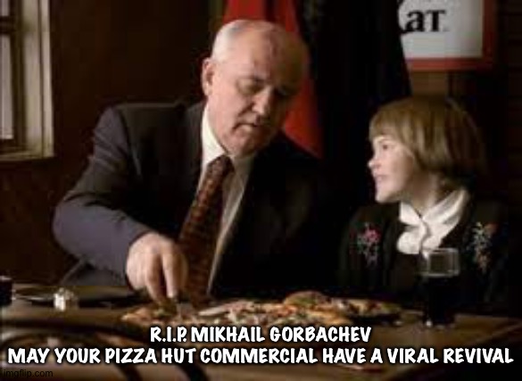 https://m.youtube.com/watch?v=fgm14D1jHUw | R.I.P. MIKHAIL GORBACHEV
MAY YOUR PIZZA HUT COMMERCIAL HAVE A VIRAL REVIVAL | image tagged in gorbachev pizza | made w/ Imgflip meme maker