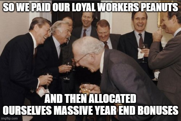 Laughing Men In Suits | SO WE PAID OUR LOYAL WORKERS PEANUTS; AND THEN ALLOCATED OURSELVES MASSIVE YEAR END BONUSES | image tagged in memes,laughing men in suits | made w/ Imgflip meme maker