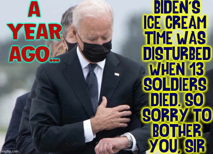 Senile Joe's incompetence cost 13 soldiers their lives | BIDEN'S
ICE CREAM 
TIME WAS 
DISTURBED
WHEN 13
SOLDIERS 
DIED. SO
SORRY TO
BOTHER
YOU, SIR; A YEAR AGO... | image tagged in vince vance,creepy joe biden,sleep joe biden,senile,incompetent,corrupt | made w/ Imgflip meme maker