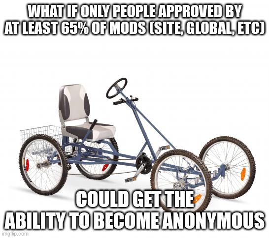 how many site and global mods are there really? i forgot ☠ | WHAT IF ONLY PEOPLE APPROVED BY AT LEAST 65% OF MODS (SITE, GLOBAL, ETC); COULD GET THE ABILITY TO BECOME ANONYMOUS | image tagged in bicycle with 4 wheels | made w/ Imgflip meme maker