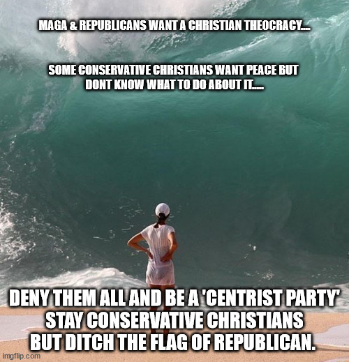 Ocean and person | MAGA & REPUBLICANS WANT A CHRISTIAN THEOCRACY....

 
 
SOME CONSERVATIVE CHRISTIANS WANT PEACE BUT 
DONT KNOW WHAT TO DO ABOUT IT..... DENY THEM ALL AND BE A 'CENTRIST PARTY'
STAY CONSERVATIVE CHRISTIANS BUT DITCH THE FLAG OF REPUBLICAN. | image tagged in ocean and person | made w/ Imgflip meme maker