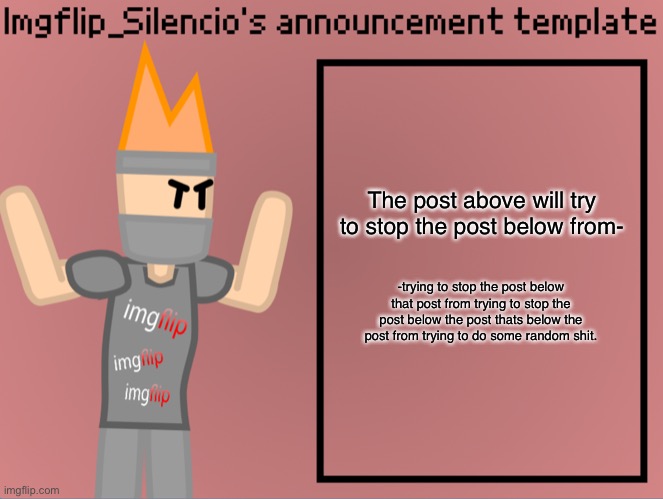 Good luck post above. | The post above will try to stop the post below from-; -trying to stop the post below that post from trying to stop the post below the post thats below the post from trying to do some random shit. | image tagged in imgflip_silencio s announcement template | made w/ Imgflip meme maker