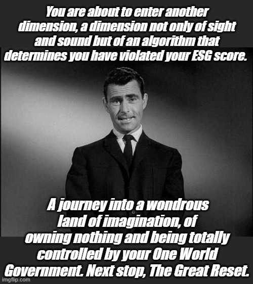 Environment, Social and Governance. Someone else decides if you obey your master, you aren't free anymore. | You are about to enter another dimension, a dimension not only of sight and sound but of an algorithm that determines you have violated your ESG score. A journey into a wondrous land of imagination, of owning nothing and being totally controlled by your One World Government. Next stop, The Great Reset. | image tagged in rod serling twilight zone | made w/ Imgflip meme maker