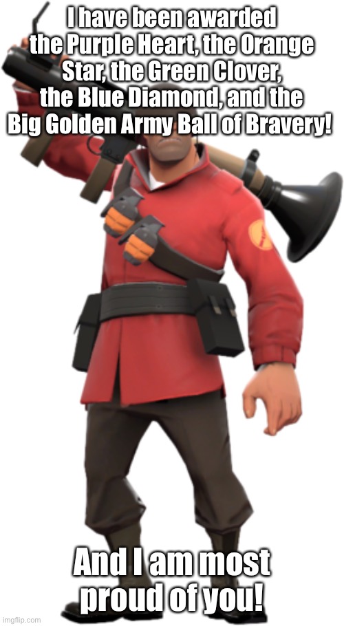 soldier has a message | I have been awarded the Purple Heart, the Orange Star, the Green Clover, the Blue Diamond, and the Big Golden Army Ball of Bravery! And I am most proud of you! | image tagged in soldier tf2 | made w/ Imgflip meme maker