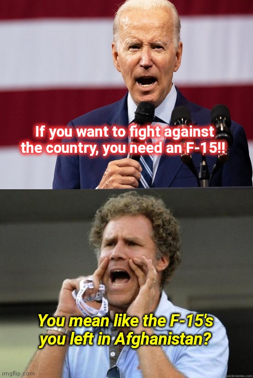 Biden's latest grumpy old man rant | If you want to fight against the country, you need an F-15!! You mean like the F-15's you left in Afghanistan? | image tagged in yelling,biden fail,gun control,grumpy old man,joe biden stupidity,political humor | made w/ Imgflip meme maker