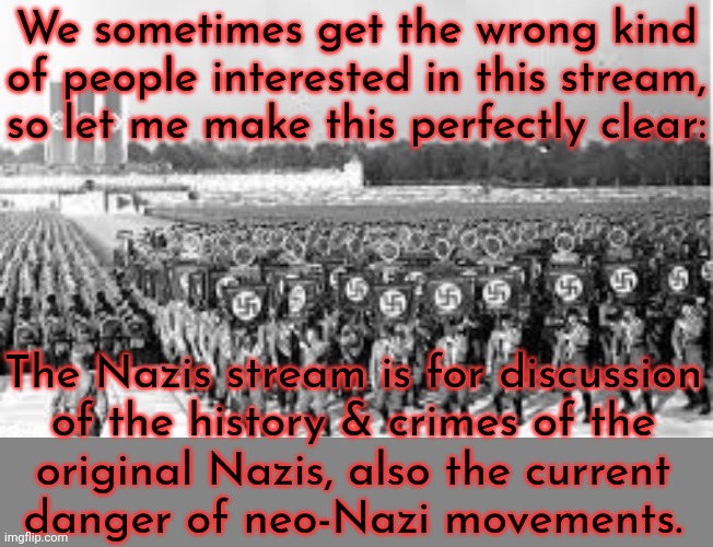 No glorifying Nazis or denying the Holocaust allowed! | We sometimes get the wrong kind of people interested in this stream, so let me make this perfectly clear:; The Nazis stream is for discussion
of the history & crimes of the
original Nazis, also the current
danger of neo-Nazi movements. | image tagged in nazi ss stormtroopers,genocide,history,white supremacy | made w/ Imgflip meme maker