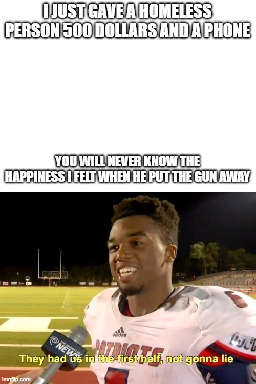 I JUST GAVE A HOMELESS PERSON 500 DOLLARS AND A PHONE; YOU WILL NEVER KNOW THE HAPPINESS I FELT WHEN HE PUT THE GUN AWAY | image tagged in blank white template,they had us in the first half,dark humor | made w/ Imgflip meme maker