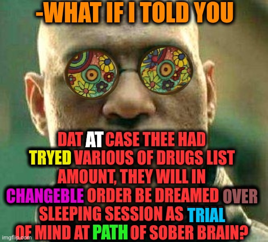 -Main rule. | -WHAT IF I TOLD YOU; DAT AT CASE THEE HAD TRYED VARIOUS OF DRUGS LIST AMOUNT, THEY WILL IN CHANGEBLE ORDER BE DREAMED OVER SLEEPING SESSION AS TRIAL OF MIND AT PATH OF SOBER BRAIN? AT; TRYED; CHANGEBLE; OVER; TRIAL; PATH | image tagged in acid kicks in morpheus,don't do drugs,brain before sleep,trial,mr clean,what if i told you | made w/ Imgflip meme maker