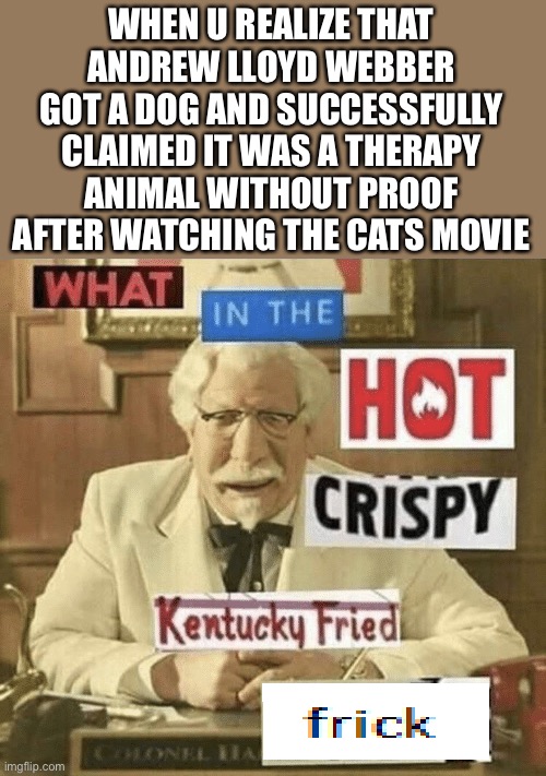 Andrew Lloyd Webber Got a “Therapy” Dog After Watching the Cats Movie | WHEN U REALIZE THAT ANDREW LLOYD WEBBER GOT A DOG AND SUCCESSFULLY CLAIMED IT WAS A THERAPY ANIMAL WITHOUT PROOF AFTER WATCHING THE CATS MOVIE | image tagged in what in the hot crispy kentucky fried frick,cats movie,kfc colonel sanders | made w/ Imgflip meme maker