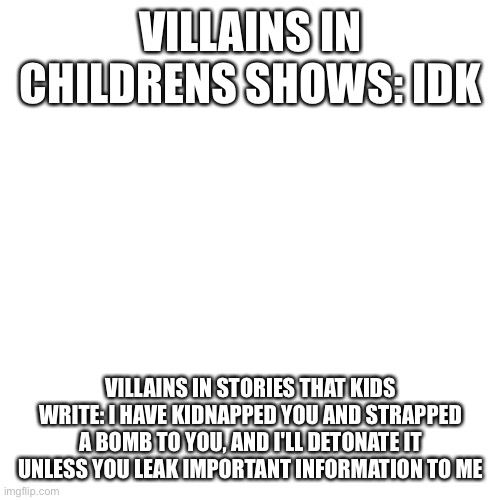 Blank Transparent Square | VILLAINS IN CHILDRENS SHOWS: IDK; VILLAINS IN STORIES THAT KIDS WRITE: I HAVE KIDNAPPED YOU AND STRAPPED A BOMB TO YOU, AND I'LL DETONATE IT UNLESS YOU LEAK IMPORTANT INFORMATION TO ME | image tagged in memes,blank transparent square | made w/ Imgflip meme maker