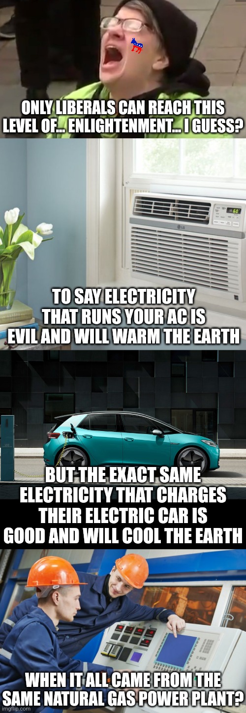 Name the greatest roadblock to the liberal's agenda you ask? Easy, things called facts, reality, common sense... | ONLY LIBERALS CAN REACH THIS LEVEL OF... ENLIGHTENMENT... I GUESS? TO SAY ELECTRICITY THAT RUNS YOUR AC IS EVIL AND WILL WARM THE EARTH; BUT THE EXACT SAME ELECTRICITY THAT CHARGES THEIR ELECTRIC CAR IS GOOD AND WILL COOL THE EARTH; WHEN IT ALL CAME FROM THE SAME NATURAL GAS POWER PLANT? | image tagged in screaming liberal,air conditioner,power,cars,expectation vs reality,liberal hypocrisy | made w/ Imgflip meme maker