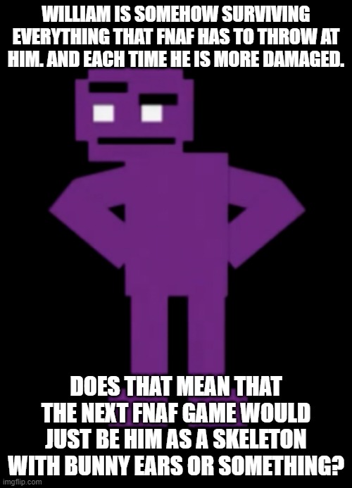 Confused Purple Guy | WILLIAM IS SOMEHOW SURVIVING EVERYTHING THAT FNAF HAS TO THROW AT HIM. AND EACH TIME HE IS MORE DAMAGED. DOES THAT MEAN THAT THE NEXT FNAF GAME WOULD JUST BE HIM AS A SKELETON WITH BUNNY EARS OR SOMETHING? | image tagged in confused purple guy | made w/ Imgflip meme maker