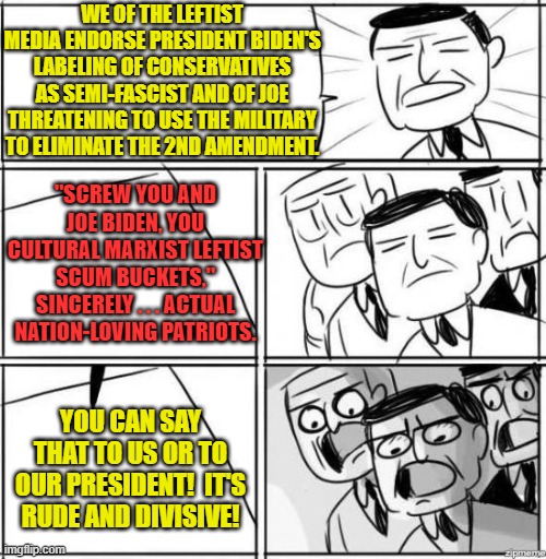 Sincerely, (bleep) you leftist media wonks and your puppet president, too | WE OF THE LEFTIST MEDIA ENDORSE PRESIDENT BIDEN'S LABELING OF CONSERVATIVES AS SEMI-FASCIST AND OF JOE THREATENING TO USE THE MILITARY TO ELIMINATE THE 2ND AMENDMENT. "SCREW YOU AND JOE BIDEN, YOU CULTURAL MARXIST LEFTIST SCUM BUCKETS," SINCERELY . . . ACTUAL NATION-LOVING PATRIOTS. YOU CAN SAY THAT TO US OR TO OUR PRESIDENT!  IT'S RUDE AND DIVISIVE! | image tagged in alright gentleman we need a new idea - blank | made w/ Imgflip meme maker