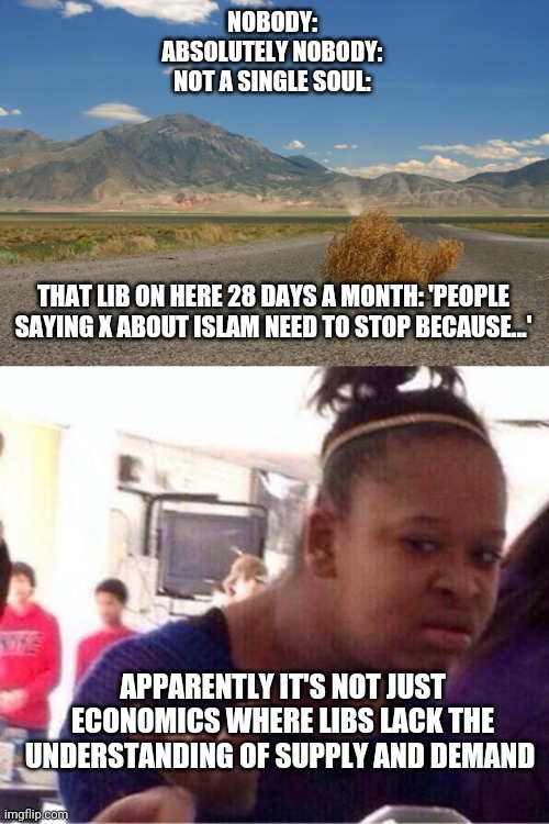 Remember: if you can't find someone to offend you, make them up | NOBODY:
ABSOLUTELY NOBODY:
NOT A SINGLE SOUL:; THAT LIB ON HERE 28 DAYS A MONTH: 'PEOPLE SAYING X ABOUT ISLAM NEED TO STOP BECAUSE...'; APPARENTLY IT'S NOT JUST ECONOMICS WHERE LIBS LACK THE UNDERSTANDING OF SUPPLY AND DEMAND | image tagged in tumbleweed,wut | made w/ Imgflip meme maker