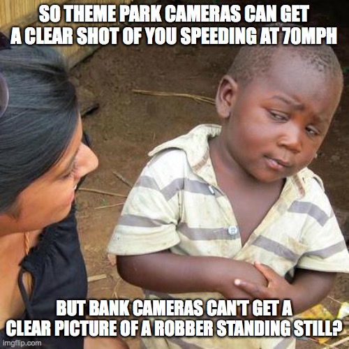 This gets me... | SO THEME PARK CAMERAS CAN GET A CLEAR SHOT OF YOU SPEEDING AT 70MPH; BUT BANK CAMERAS CAN'T GET A CLEAR PICTURE OF A ROBBER STANDING STILL? | image tagged in memes,third world skeptical kid,these are confusing times,wtf,every day we stray further from god,lol | made w/ Imgflip meme maker