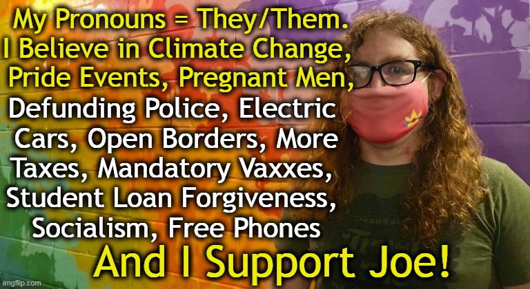 Failed Policies, Fascism and Freebies Over Freedom | My Pronouns = They/Them.
I Believe in Climate Change, 
Pride Events, Pregnant Men, Defunding Police, Electric 
Cars, Open Borders, More
Taxes, Mandatory Vaxxes, 
Student Loan Forgiveness, 
Socialism, Free Phones; And I Support Joe! | image tagged in politics,democrats,leftists,no common sense,all about them,america last | made w/ Imgflip meme maker