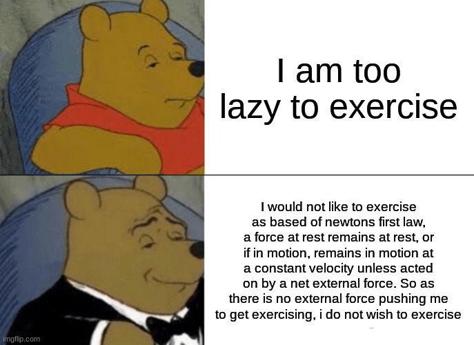 Tuxedo Winnie The Pooh | I am too lazy to exercise; I would not like to exercise as based of newtons first law, a force at rest remains at rest, or if in motion, remains in motion at a constant velocity unless acted on by a net external force. So as there is no external force pushing me to get exercising, i do not wish to exercise | image tagged in memes,tuxedo winnie the pooh | made w/ Imgflip meme maker